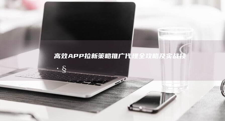 高效APP拉新策略：推广代理全攻略及实战技巧